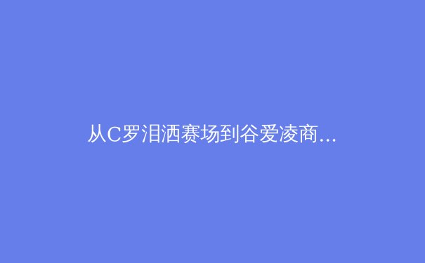 从C罗泪洒赛场到谷爱凌商业帝国：现代体育的荣耀、伤痛与资本迷思 - 3