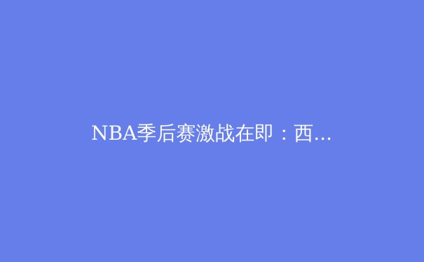 NBA季后赛激战在即：西部群雄逐鹿，东部绿衫军志在夺冠