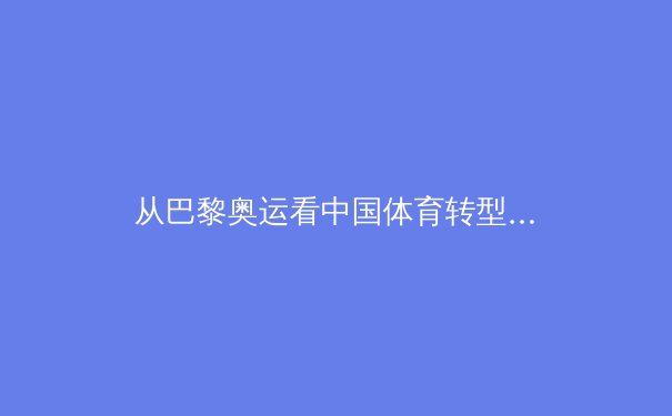 从巴黎奥运看中国体育转型：金牌战略到全民健康的战略升级 - 3