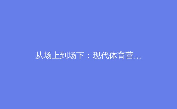 从场上到场下：现代体育营销如何重塑赛事商业版图 - 2